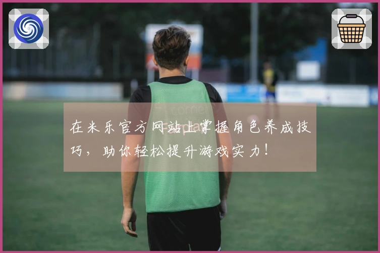 在米乐官方网站上掌握角色养成技巧，助你轻松提升游戏实力！