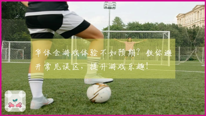 华体会游戏体验不如预期？教你避开常见误区，提升游戏乐趣！