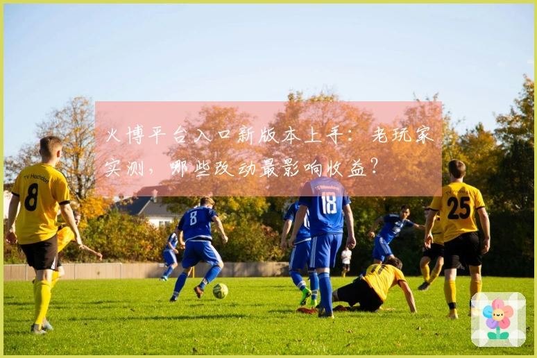 火博平台入口新版本上手：老玩家实测，哪些改动最影响收益？
