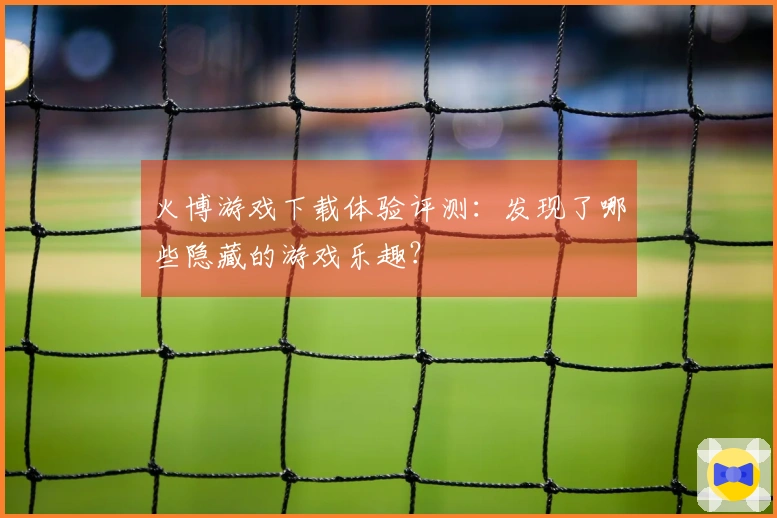 火博游戏下载体验评测：发现了哪些隐藏的游戏乐趣？