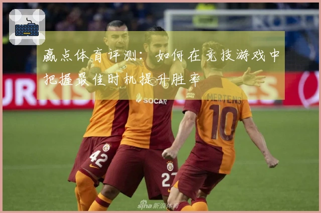 赢点体育评测：如何在竞技游戏中把握最佳时机提升胜率