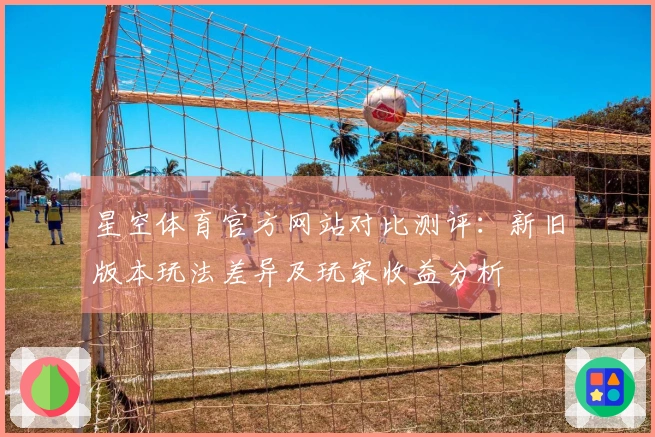 星空体育官方网站对比测评：新旧版本玩法差异及玩家收益分析