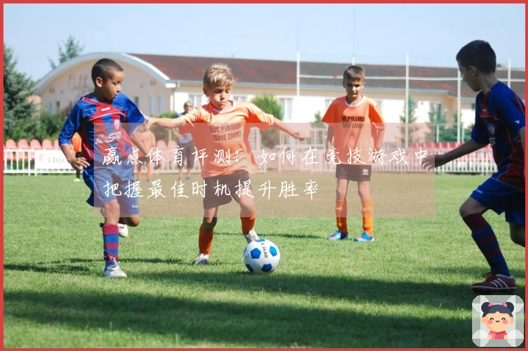 赢点体育评测：如何在竞技游戏中把握最佳时机提升胜率
