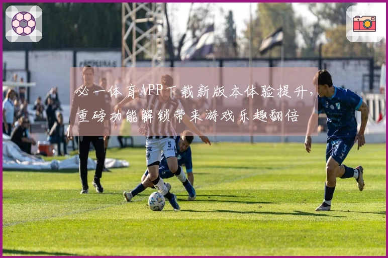 必一体育APP下载新版本体验提升，重磅功能解锁带来游戏乐趣翻倍