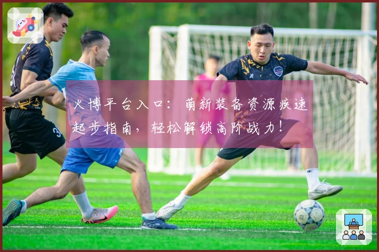 火博平台入口：萌新装备资源疾速起步指南，轻松解锁高阶战力！