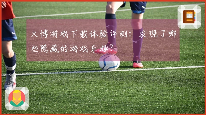 火博游戏下载体验评测：发现了哪些隐藏的游戏乐趣？
