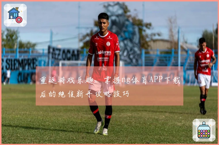 重返游戏乐趣，掌握ng体育APP下载后的绝佳新手攻略技巧